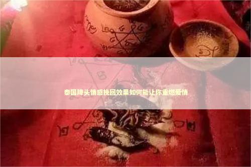 泰国降头情感挽回效果如何能让你重燃爱情