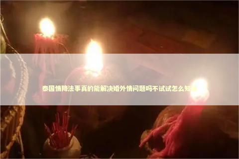 泰国情降法事真的能解决婚外情问题吗不试试怎么知道
