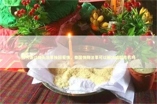如何通过降头法事挽回爱情，泰国情降法事可以解决婚姻危机吗