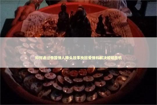 如何通过泰国情人降头故事挽回爱情和解决婚姻危机