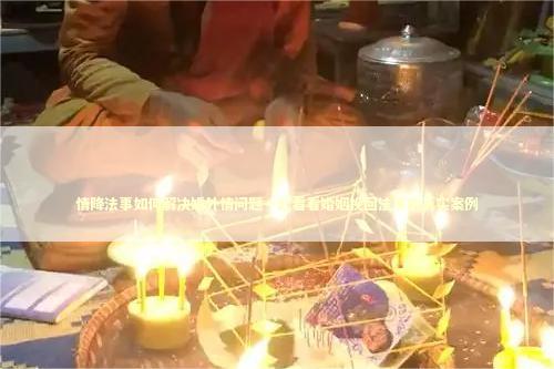 情降法事如何解决婚外情问题一起看看婚姻挽回法事的真实案例