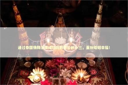 通过泰国情降法事成功拆散老公的小三，重拾婚姻幸福！