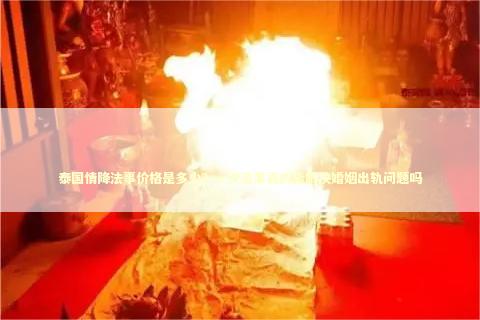 泰国情降法事价格是多少？一次法事真的能解决婚姻出轨问题吗