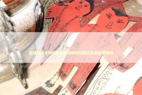 远程和合术如何有效解决婚姻问题还能挽回爱情吗