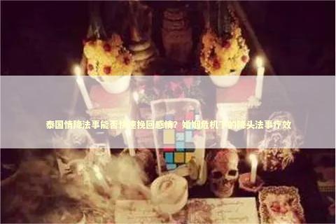 泰国情降法事能否快速挽回感情？婚姻危机下的降头法事疗效
