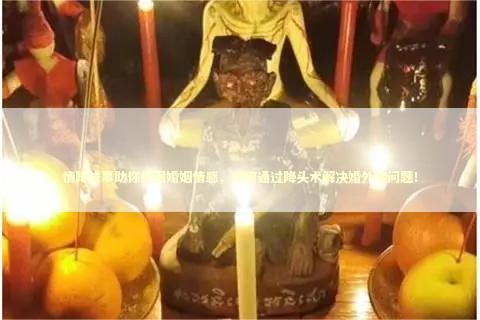 情降法事助你挽回婚姻情感，如何通过降头术解决婚外情问题！