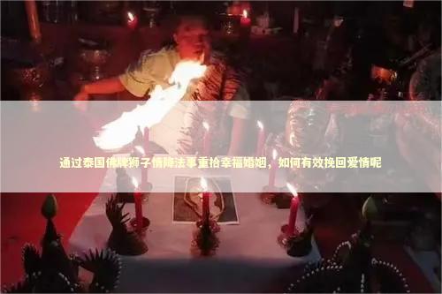 通过泰国佛牌狮子情降法事重拾幸福婚姻，如何有效挽回爱情呢