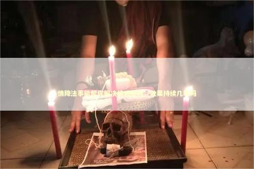情降法事能帮你解决情感危机，效果持续几年吗