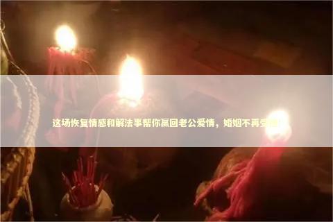 这场恢复情感和解法事帮你赢回老公爱情，婚姻不再受挫！