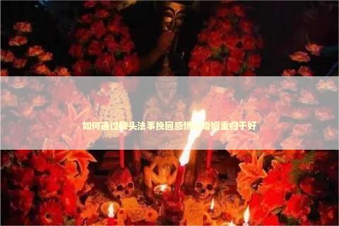如何通过降头法事挽回感情让婚姻重归于好