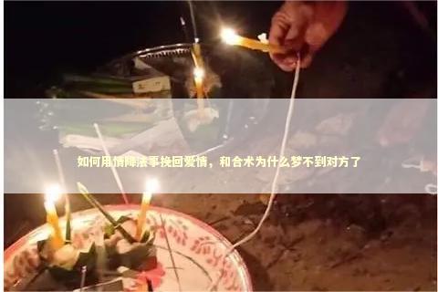 如何用情降法事挽回爱情，和合术为什么梦不到对方了