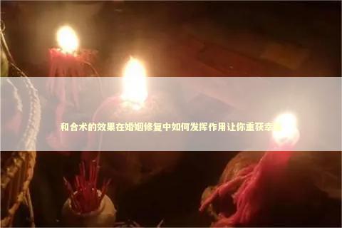和合术的效果在婚姻修复中如何发挥作用让你重获幸福