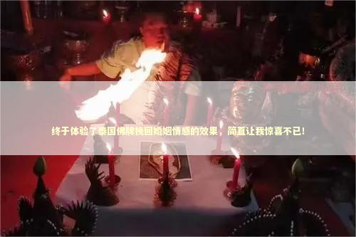 终于体验了泰国佛牌挽回婚姻情感的效果，简直让我惊喜不已！