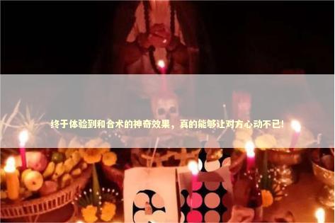 终于体验到和合术的神奇效果，真的能够让对方心动不已！