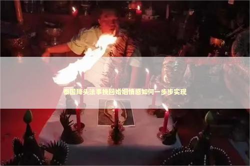 泰国降头法事挽回婚姻情感如何一步步实现